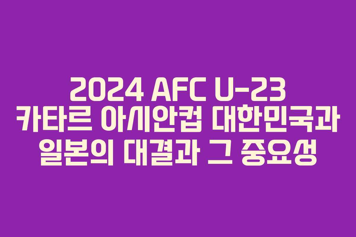 2024 AFC U-23 카타르 아시안컵 대한민국과 일본의 대결과 그 중요성