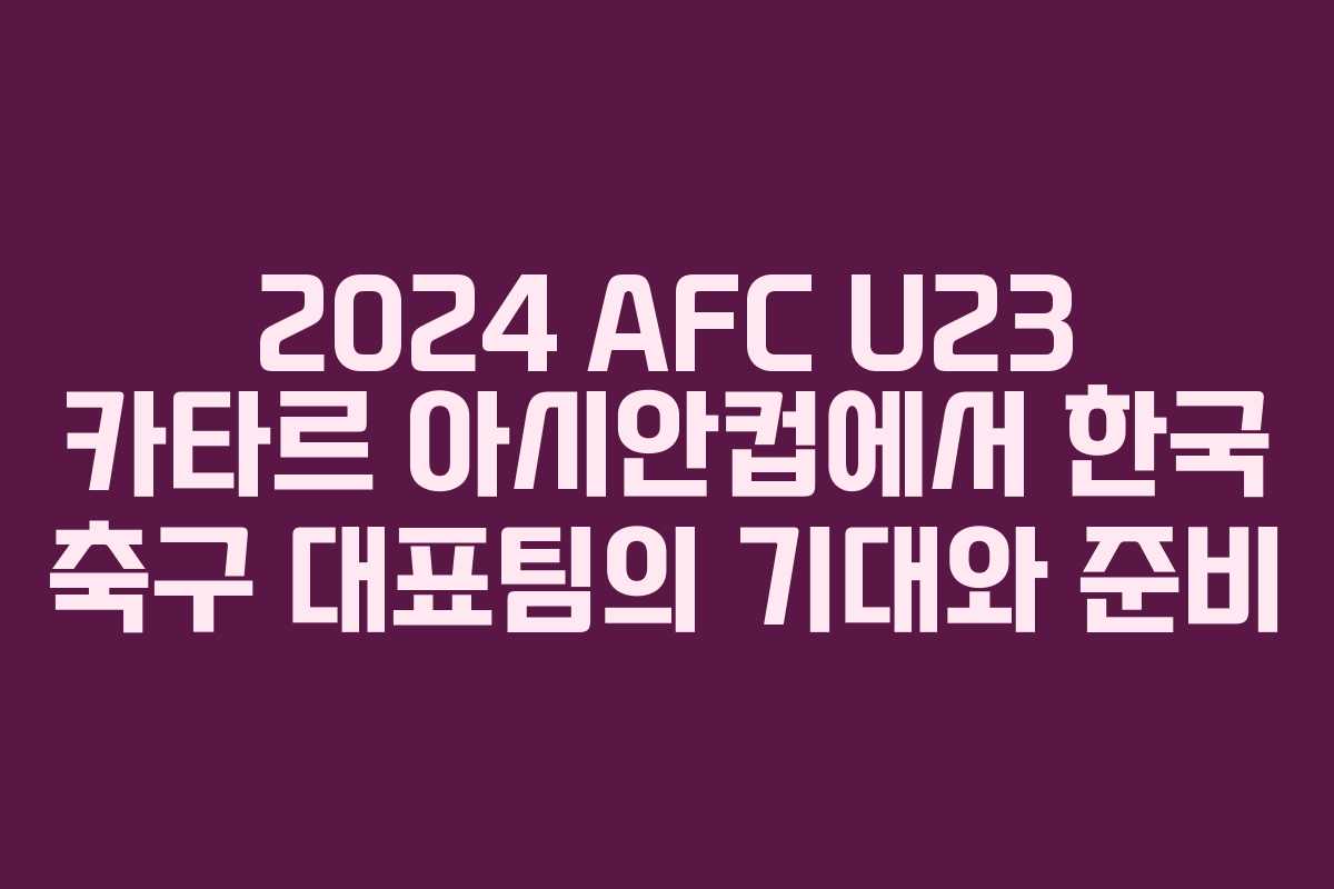 2024 AFC U23 카타르 아시안컵에서 한국 축구 대표팀의 기대와 준비
