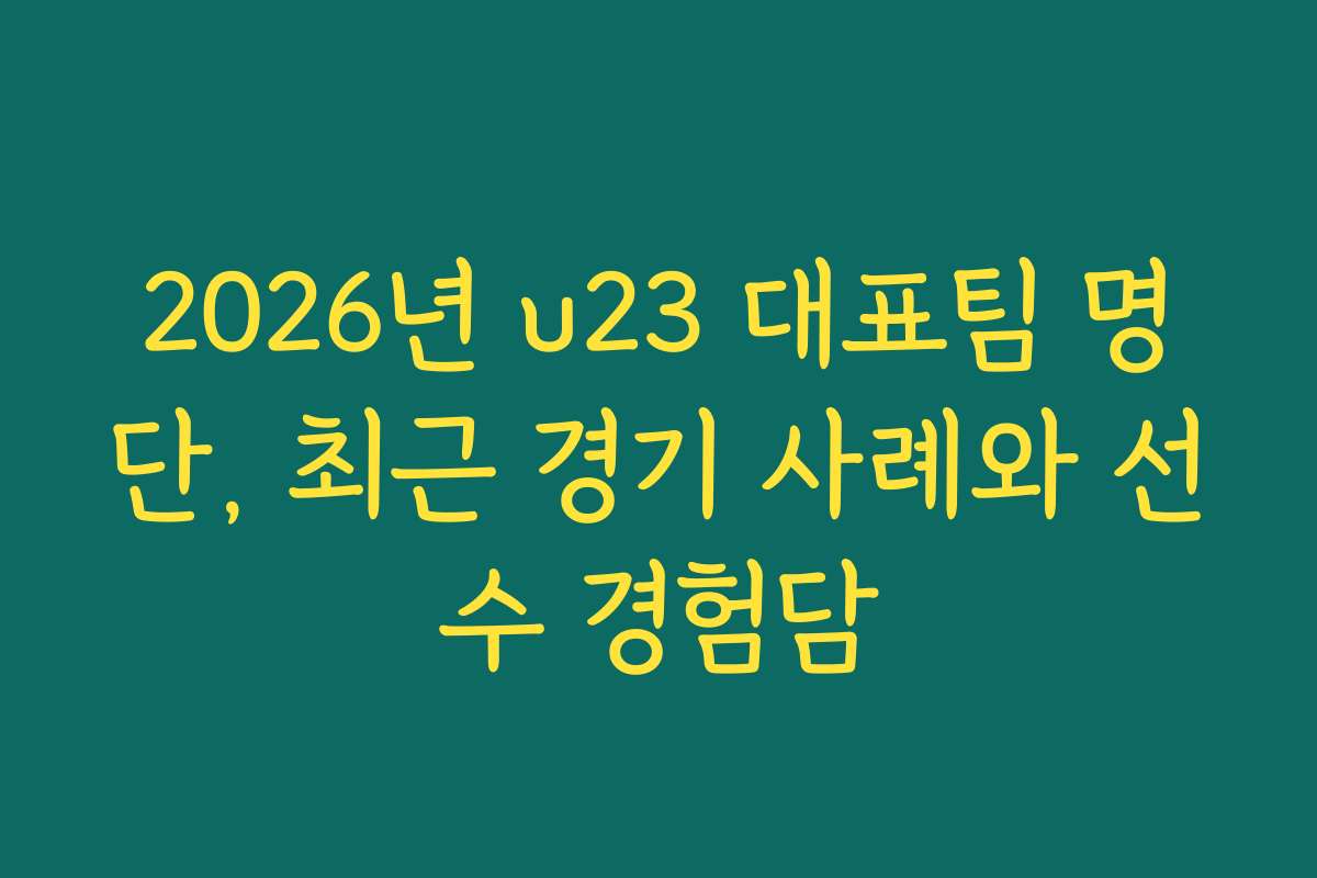 2026년 u23 대표팀 명단, 최근 경기 사례와 선수 경험담