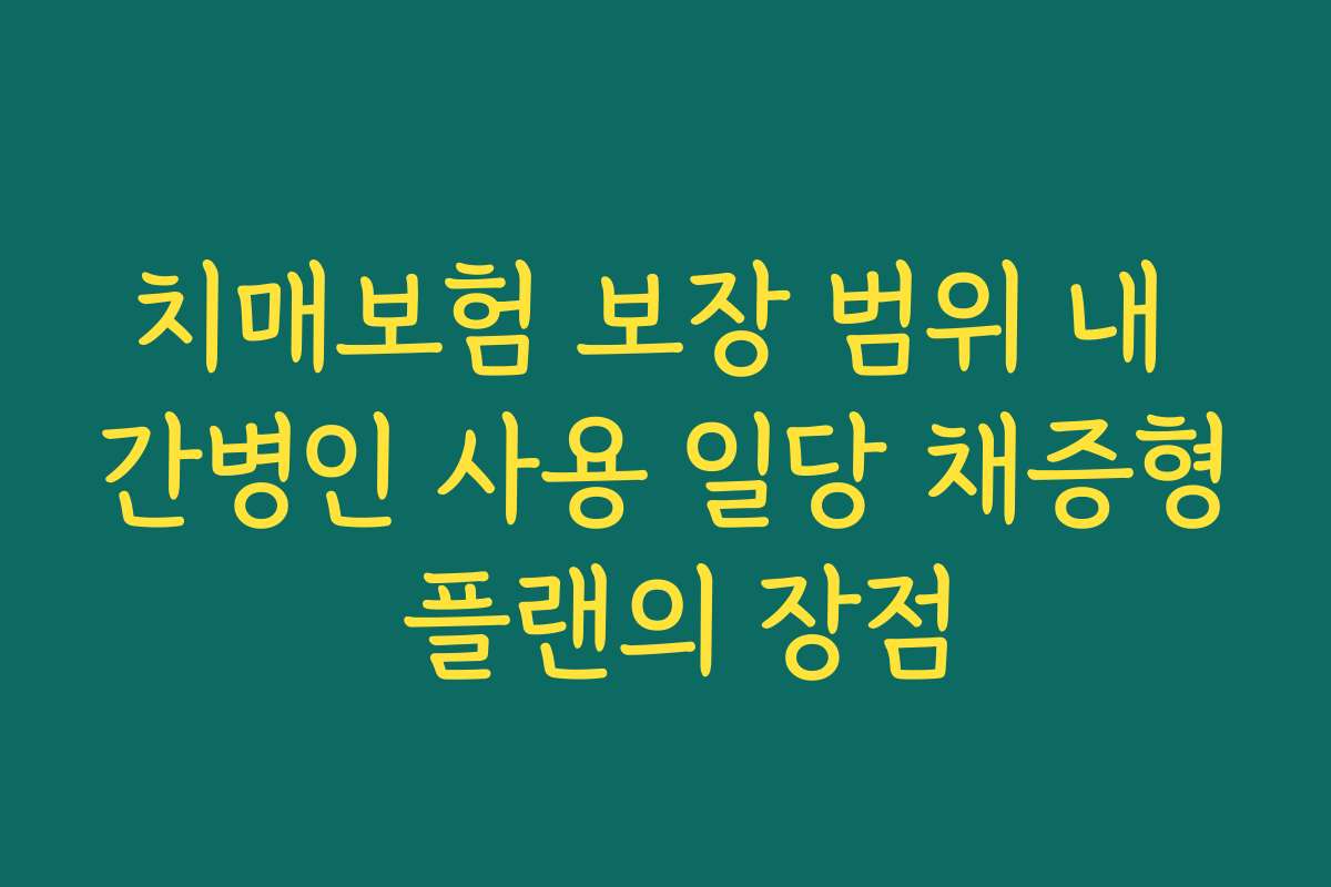 치매보험 보장 범위 내 간병인 사용 일당 채증형 플랜의 장점