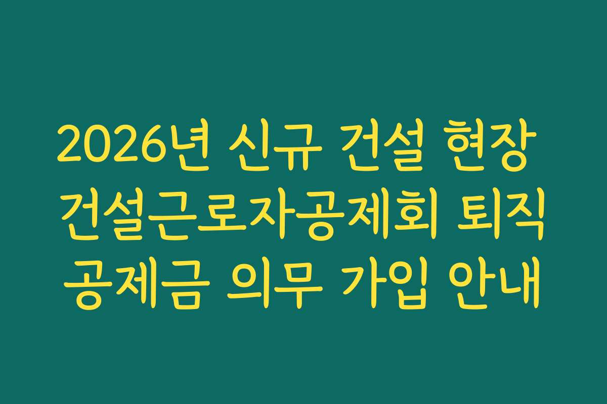 2026년 신규 건설 현장 건설근로자공제회 퇴직공제금 의무 가입 안내