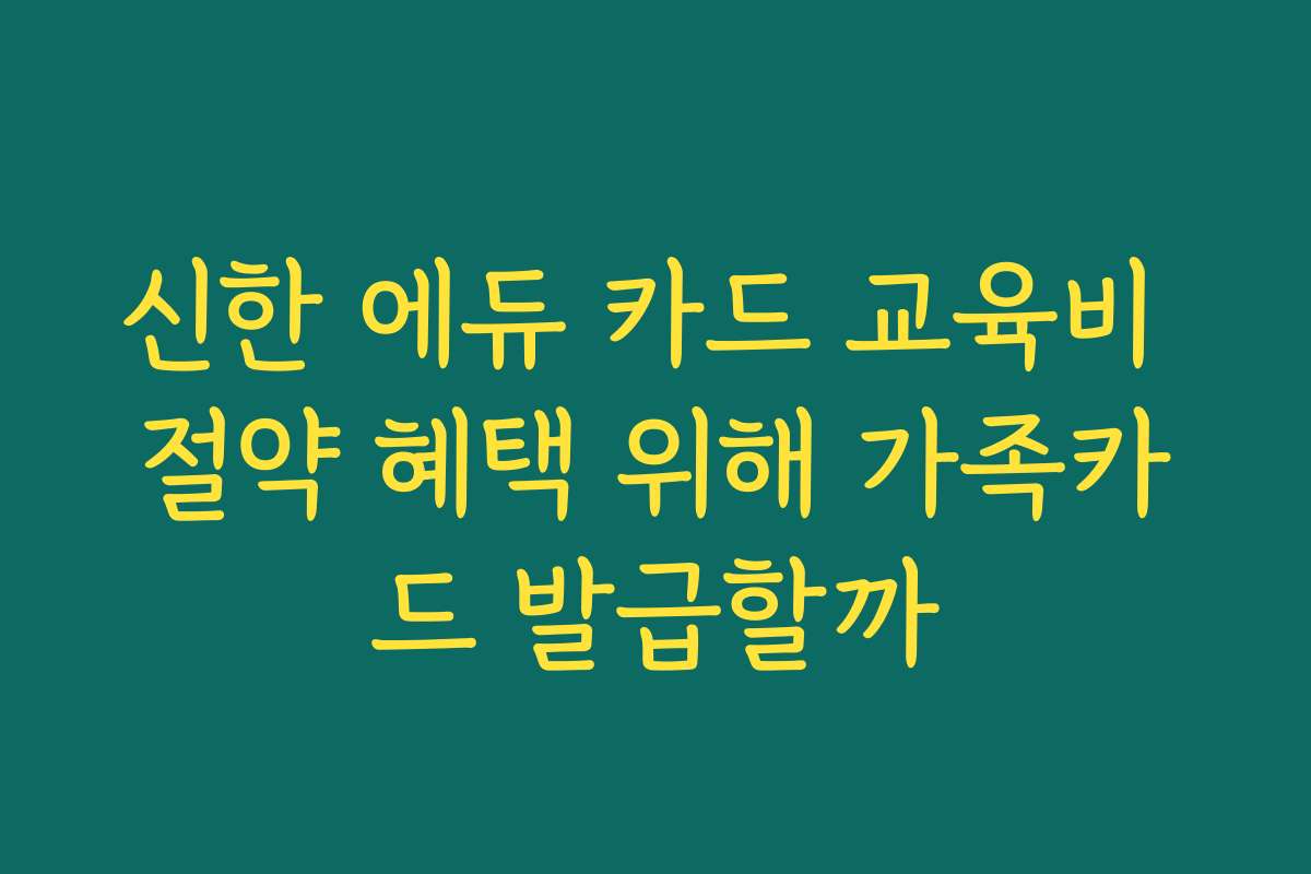 신한 에듀 카드 교육비 절약 혜택 위해 가족카드 발급할까