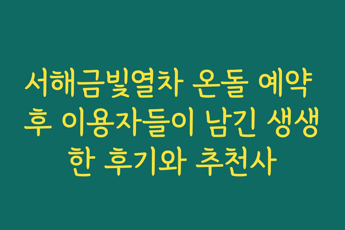 서해금빛열차 온돌 예약 후 이용자들이 남긴 생생한 후기와 추천사