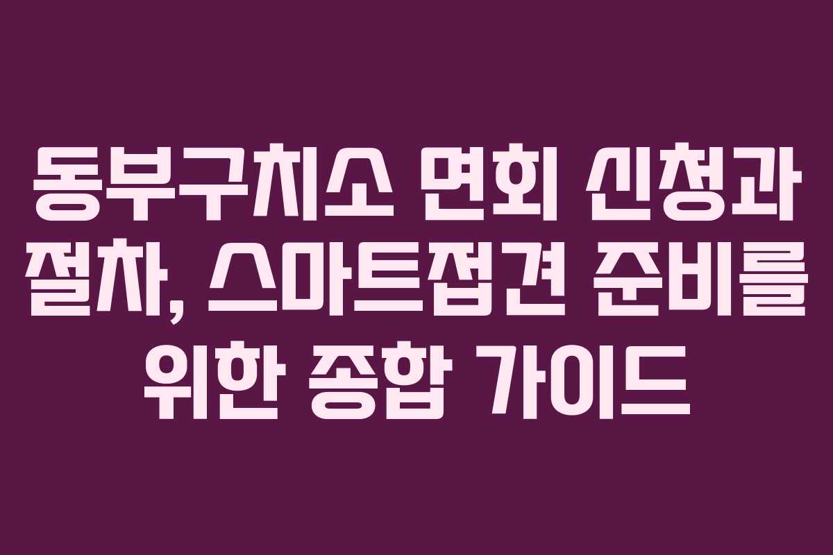 동부구치소 면회 신청과 절차, 스마트접견 준비를 위한 종합 가이드