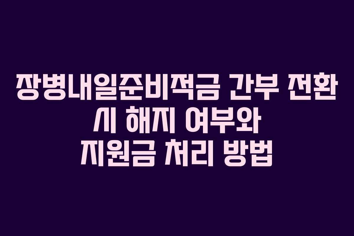 장병내일준비적금 간부 전환 시 해지 여부와 지원금 처리 방법