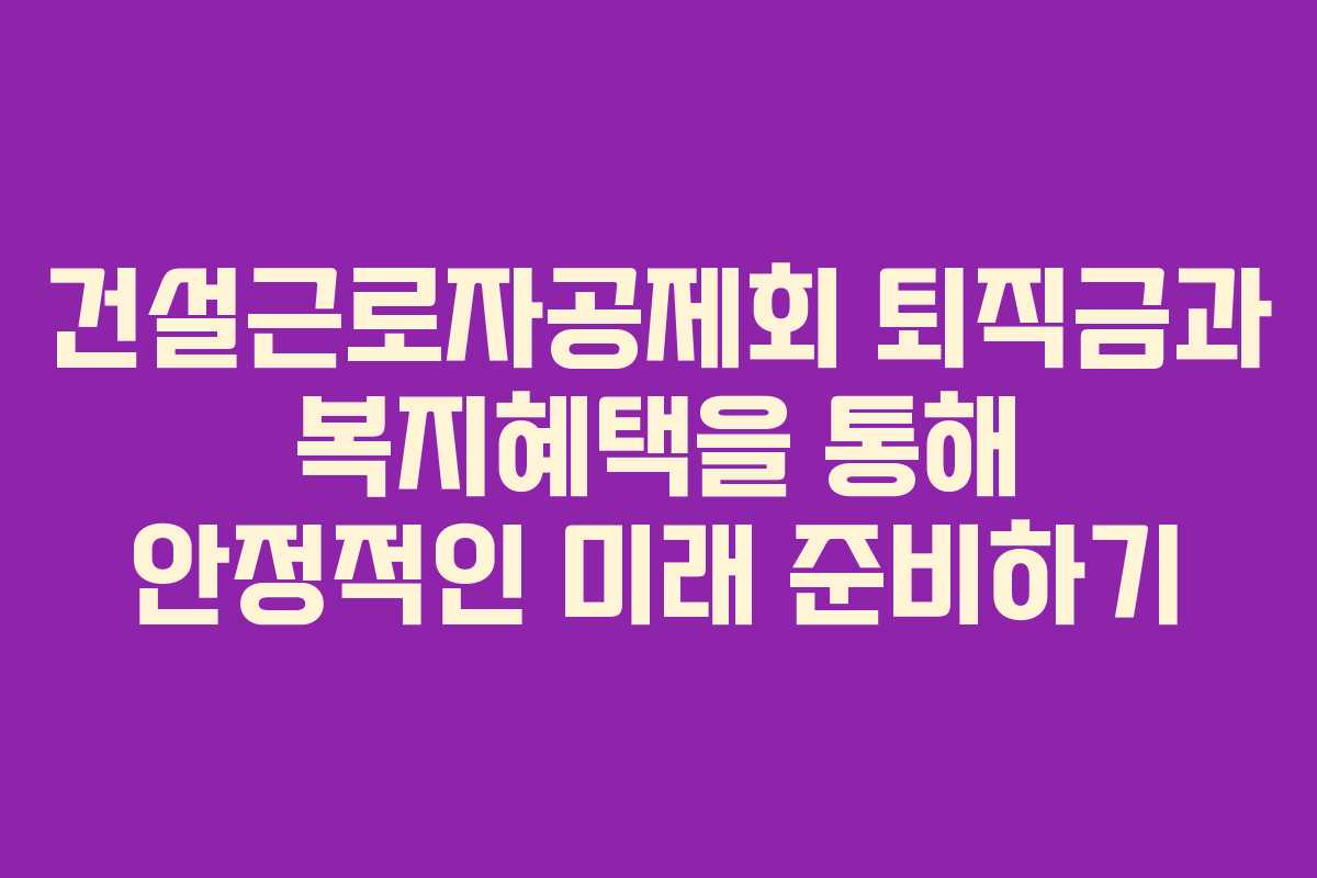 건설근로자공제회 퇴직금과 복지혜택을 통해 안정적인 미래 준비하기