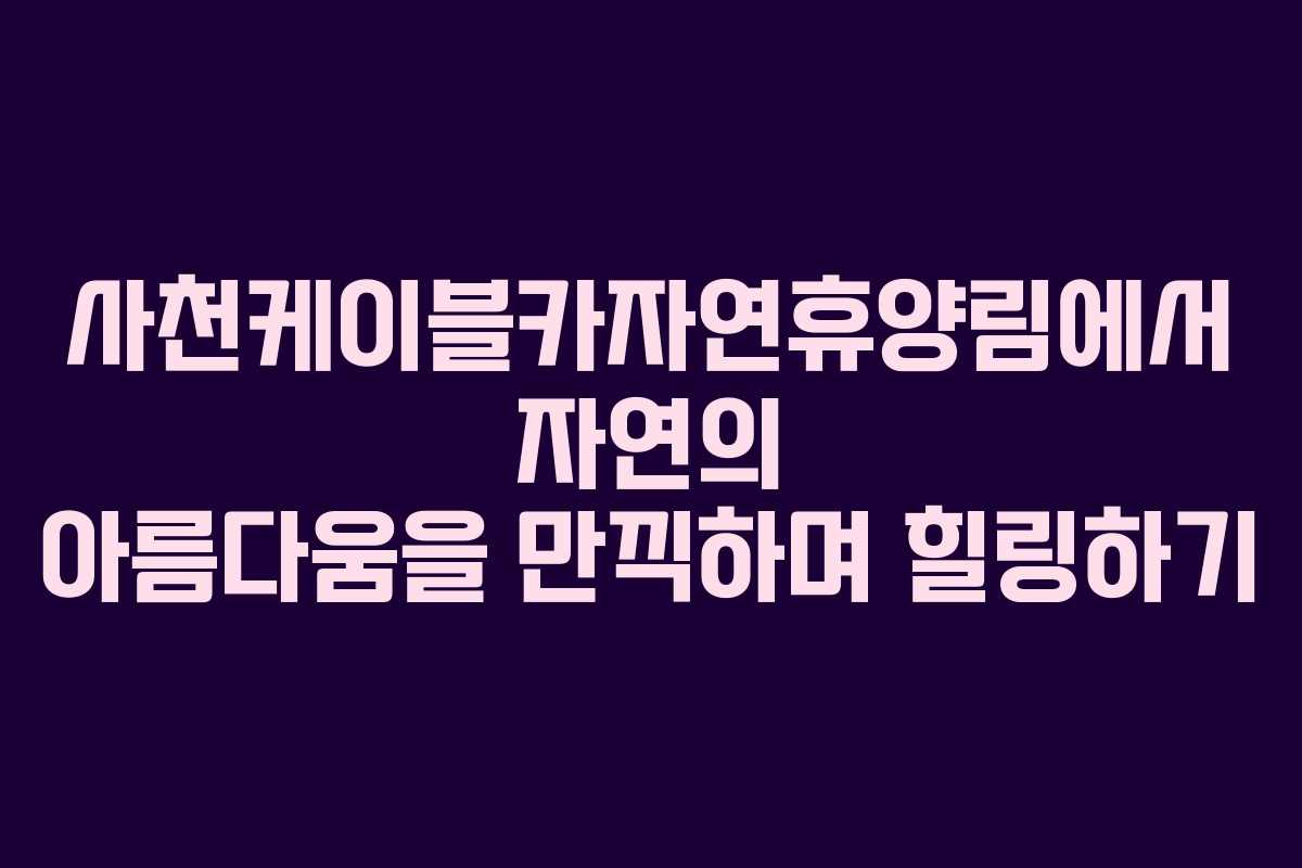 사천케이블카자연휴양림에서 자연의 아름다움을 만끽하며 힐링하기