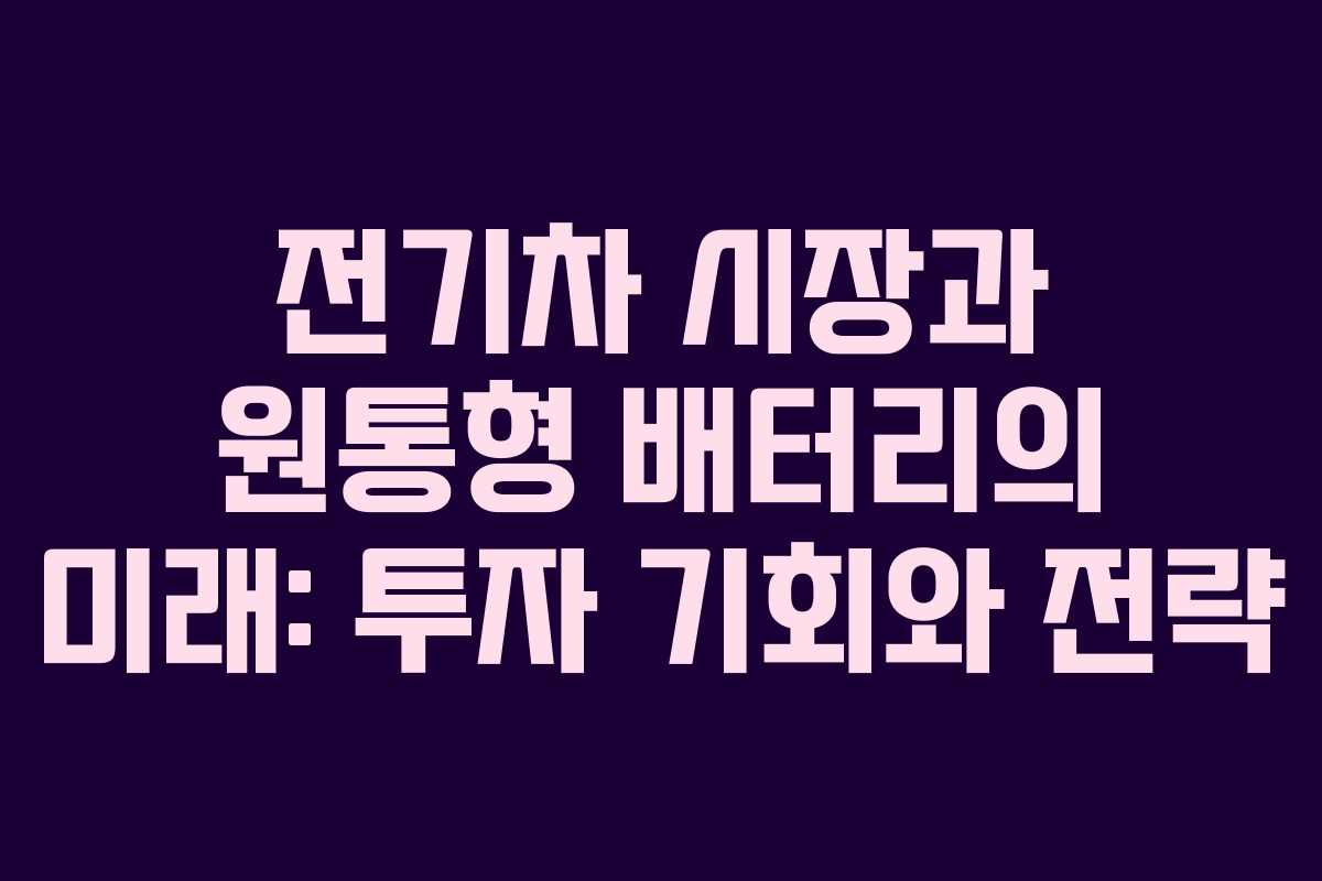전기차 시장과 원통형 배터리의 미래: 투자 기회와 전략