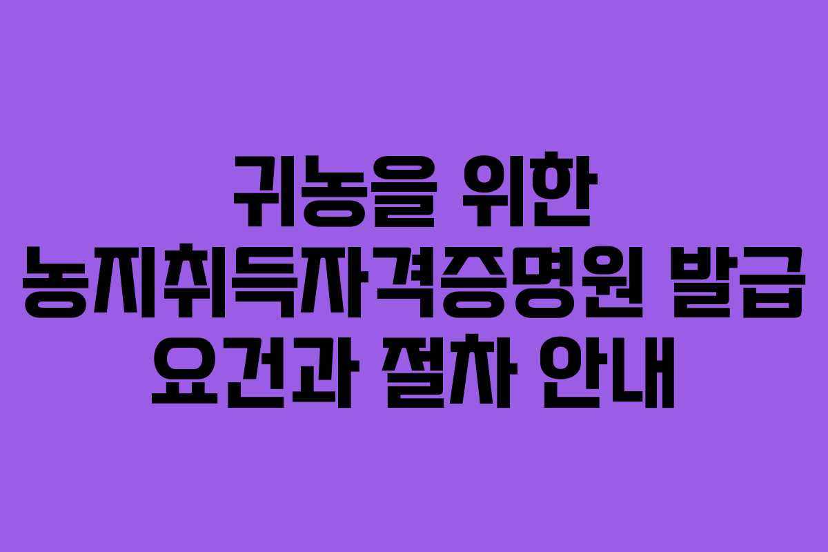 귀농을 위한 농지취득자격증명원 발급 요건과 절차 안내