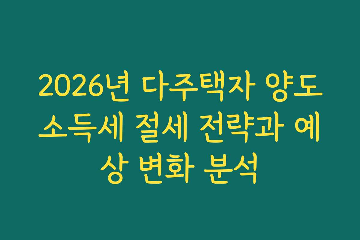 2026년 다주택자 양도소득세 절세 전략과 예상 변화 분석
