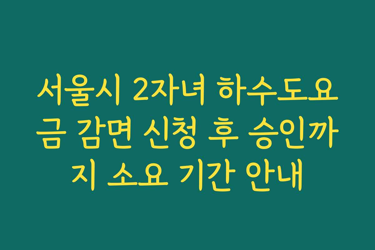 서울시 2자녀 하수도요금 감면 신청 후 승인까지 소요 기간 안내