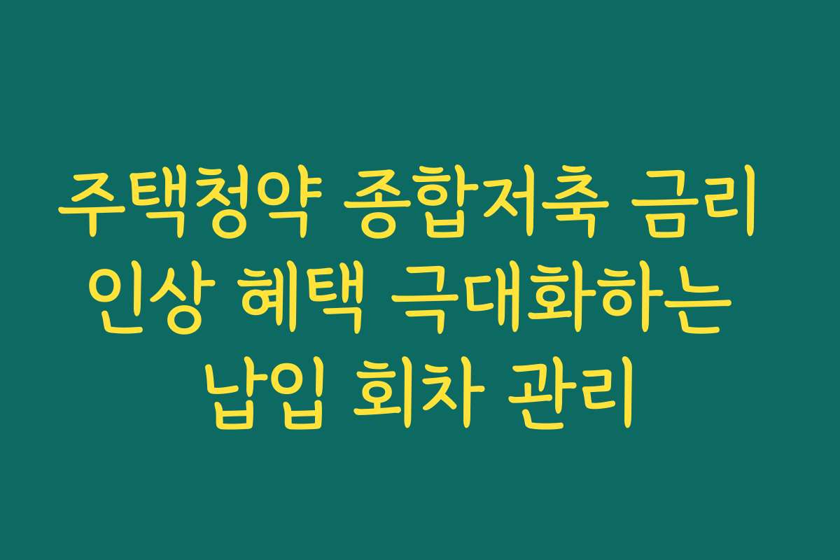 주택청약 종합저축 금리 인상 혜택 극대화하는 납입 회차 관리