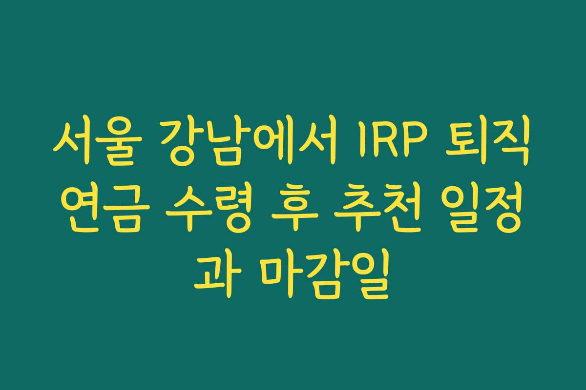서울 강남에서 IRP 퇴직연금 수령 후 추천 일정과 마감일