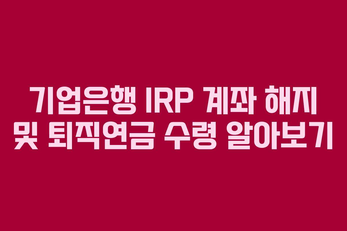 기업은행 IRP 계좌 해지 및 퇴직연금 수령 알아보기