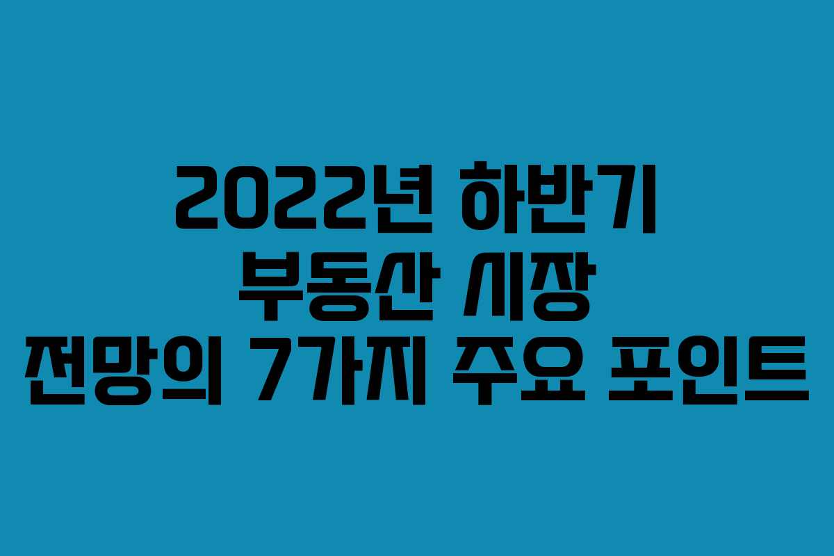 2022년 하반기 부동산 시장 전망의 7가지 주요 포인트