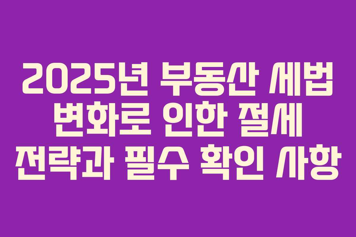 2025년 부동산 세법 변화로 인한 절세 전략과 필수 확인 사항