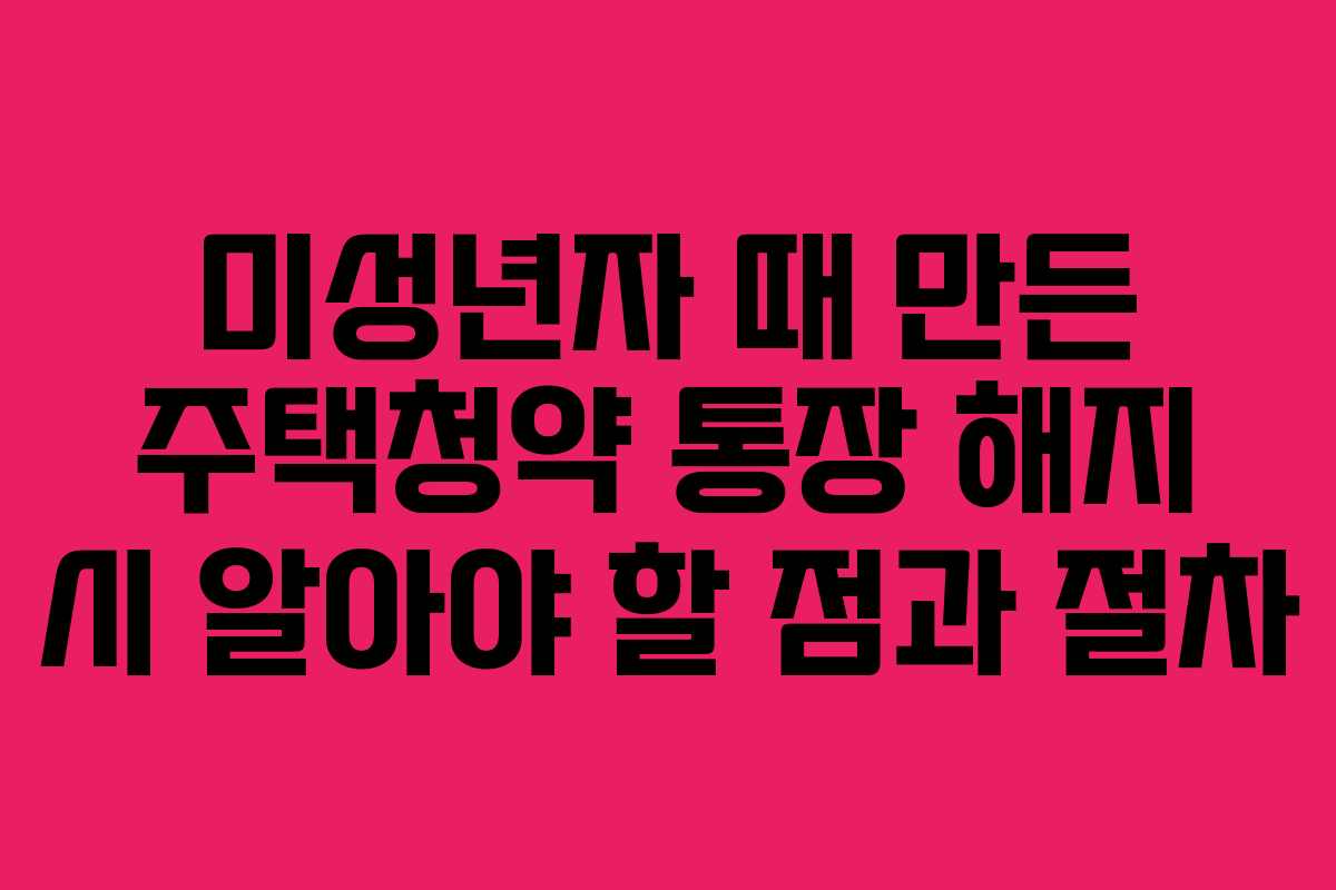 미성년자 때 만든 주택청약 통장 해지 시 알아야 할 점과 절차
