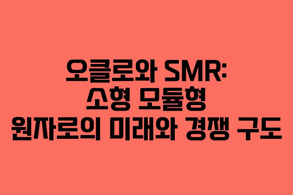 오클로와 SMR: 소형 모듈형 원자로의 미래와 경쟁 구도