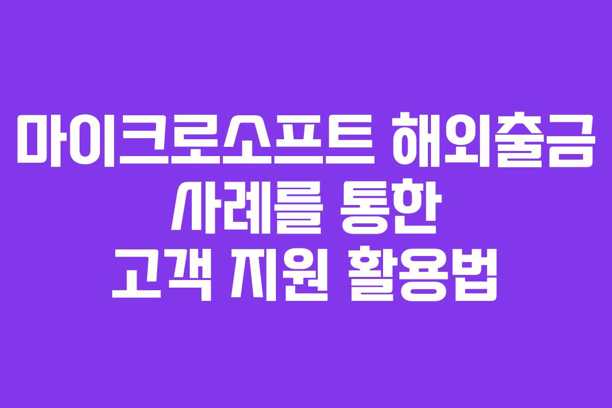 마이크로소프트 해외출금 사례를 통한 고객 지원 활용법