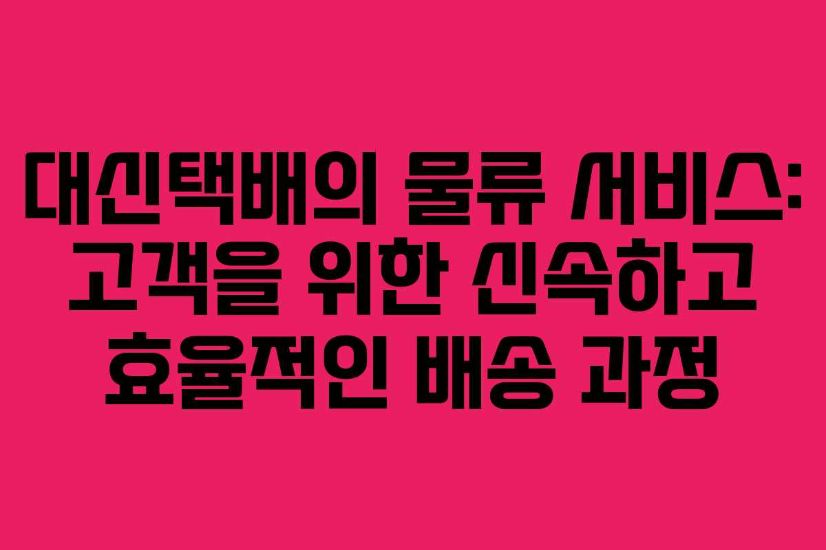 대신택배의 물류 서비스: 고객을 위한 신속하고 효율적인 배송 과정