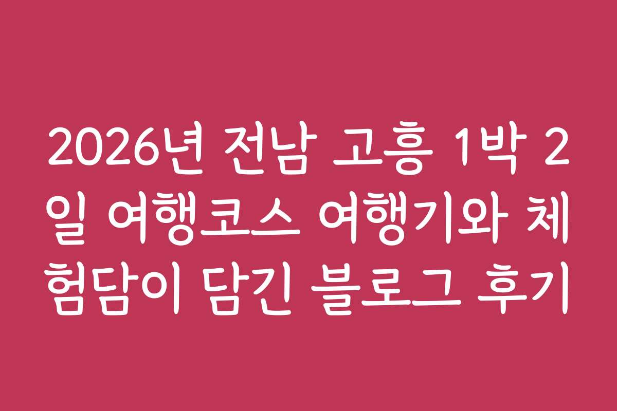 2026년 전남 고흥 1박 2일 여행코스 여행기와 체험담이 담긴 블로그 후기