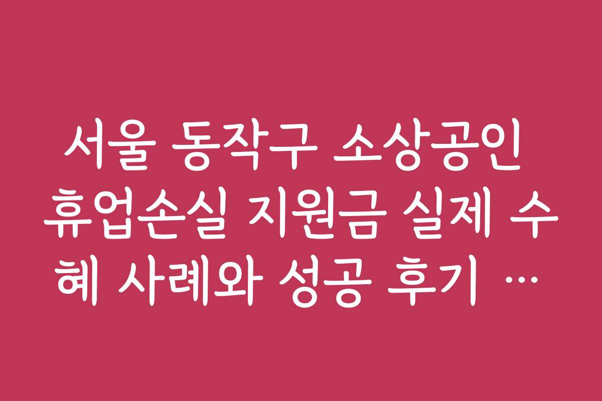 서울 동작구 소상공인 휴업손실 지원금 실제 수혜 사례와 성공 후기 모음