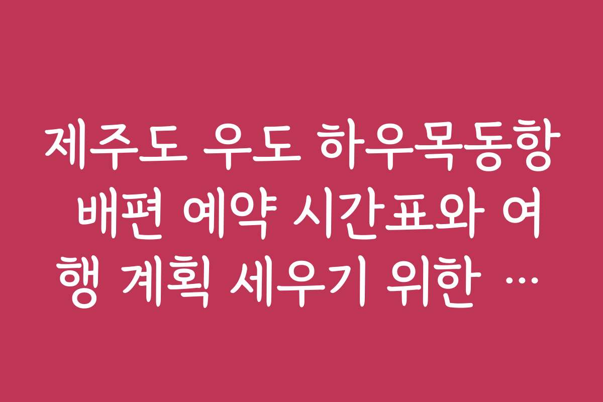 제주도 우도 하우목동항 배편 예약 시간표와 여행 계획 세우기 위한 상세 시간표 모음