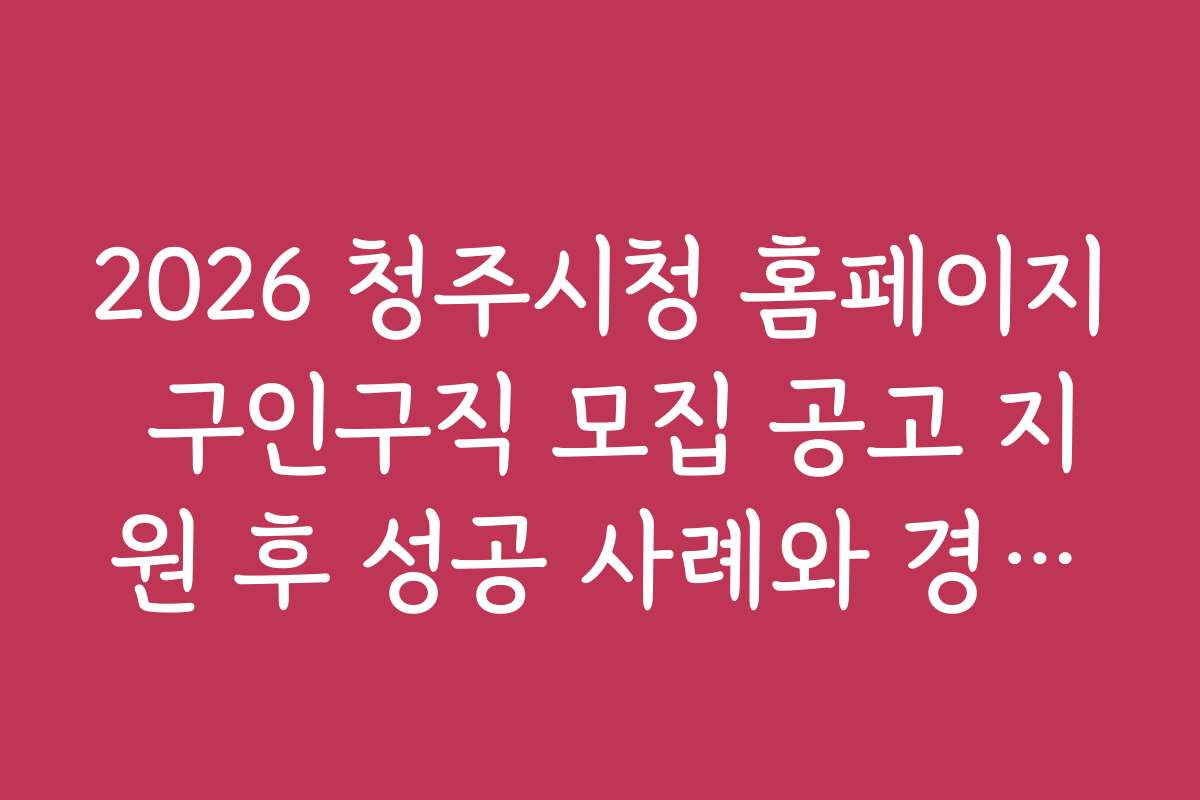 2026 청주시청 홈페이지 구인구직 모집 공고 지원 후 성공 사례와 경험담 모음