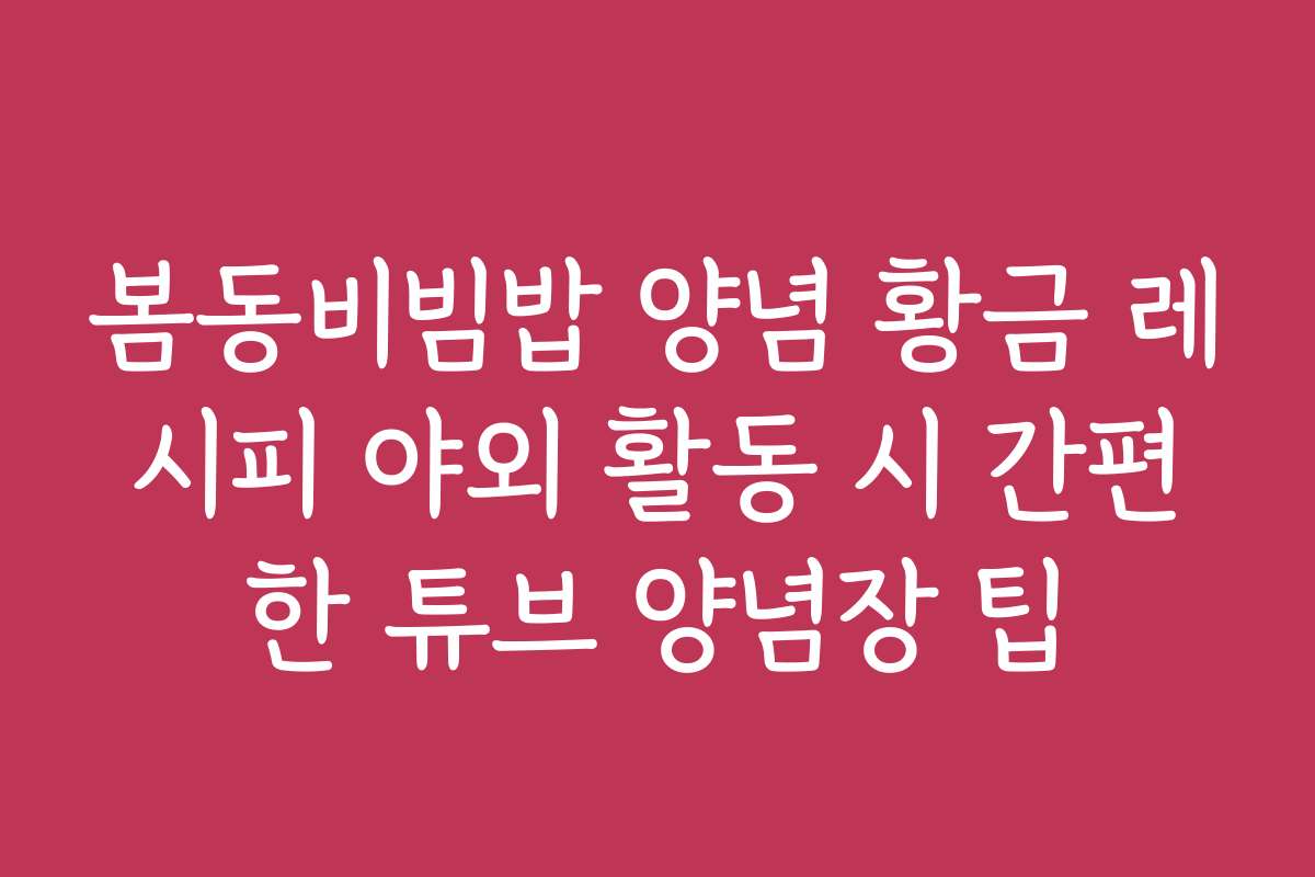 봄동비빔밥 양념 황금 레시피 야외 활동 시 간편한 튜브 양념장 팁