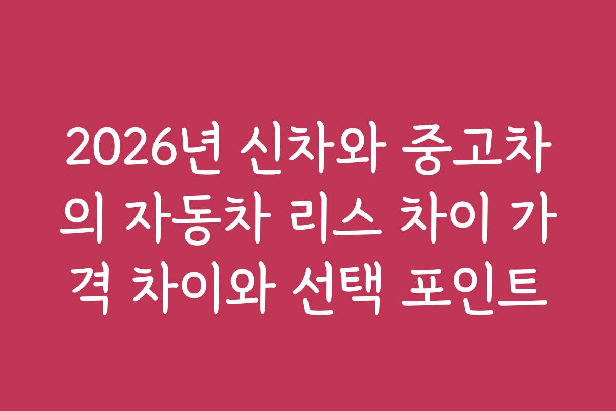 2026년 신차와 중고차의 자동차 리스 차이 가격 차이와 선택 포인트