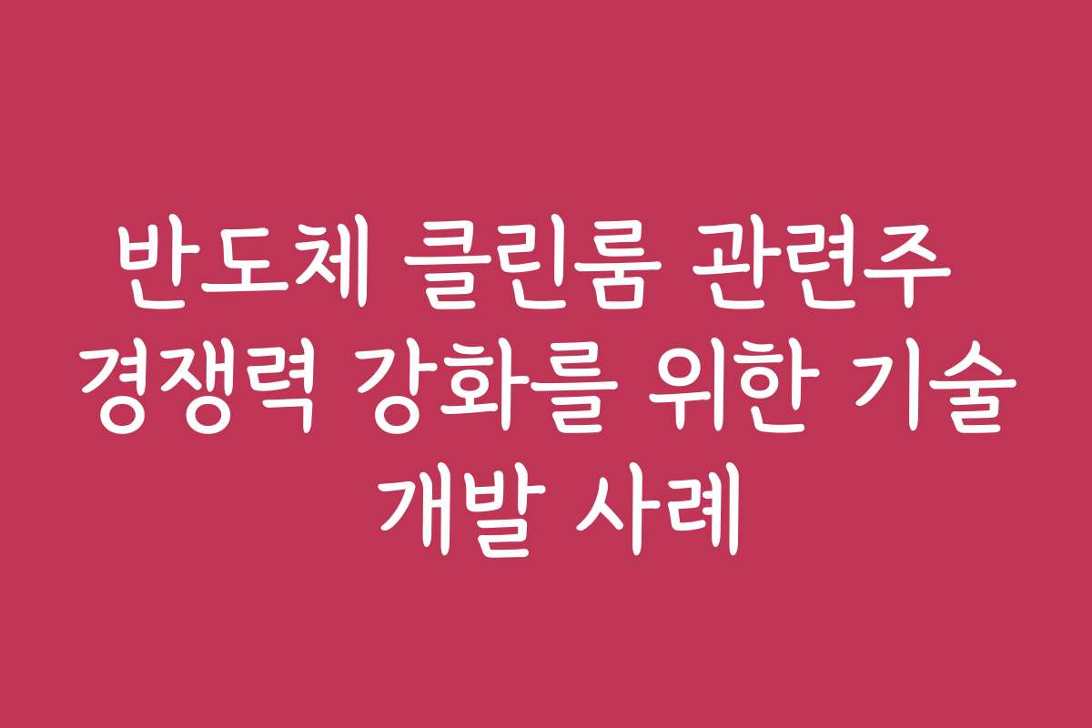 반도체 클린룸 관련주 경쟁력 강화를 위한 기술 개발 사례