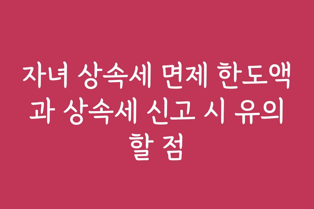 자녀 상속세 면제 한도액과 상속세 신고 시 유의할 점