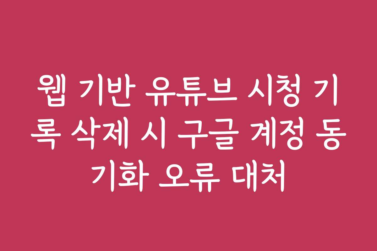 웹 기반 유튜브 시청 기록 삭제 시 구글 계정 동기화 오류 대처