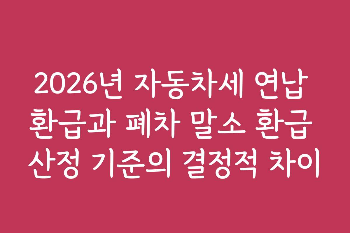 2026년 자동차세 연납 환급과 폐차 말소 환급 산정 기준의 결정적 차이