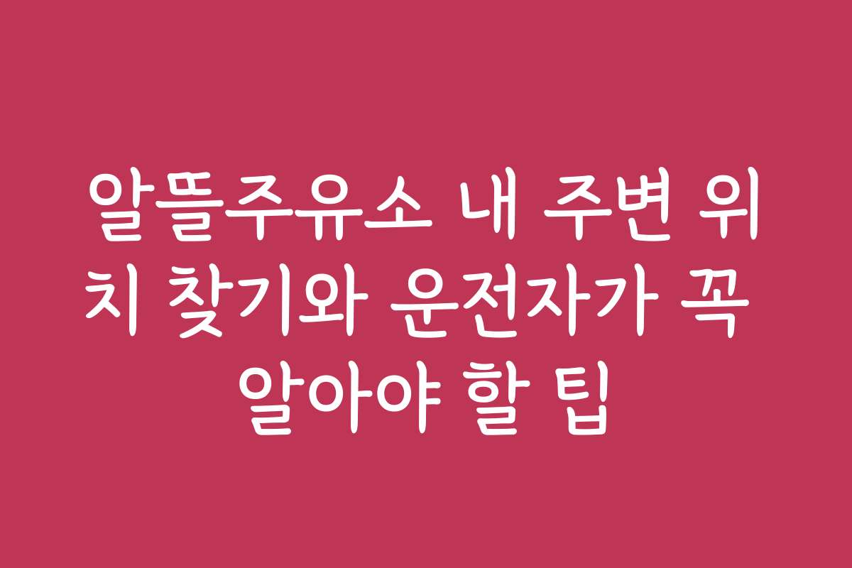 알뜰주유소 내 주변 위치 찾기와 운전자가 꼭 알아야 할 팁
