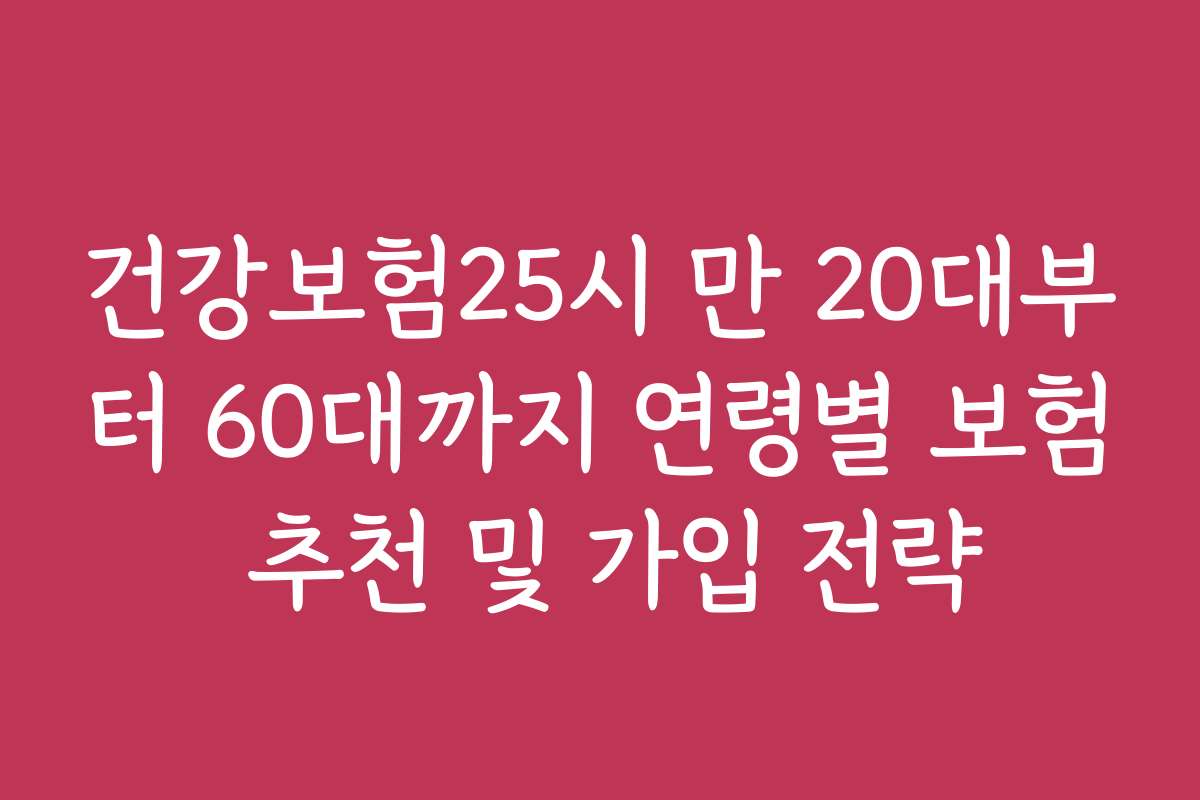 건강보험25시 만 20대부터 60대까지 연령별 보험 추천 및 가입 전략