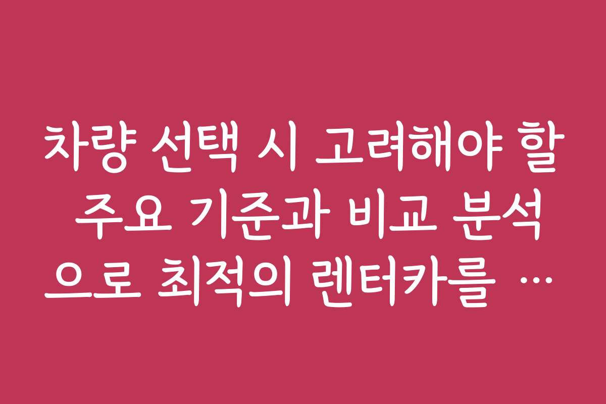 차량 선택 시 고려해야 할 주요 기준과 비교 분석으로 최적의 렌터카를 찾는 법