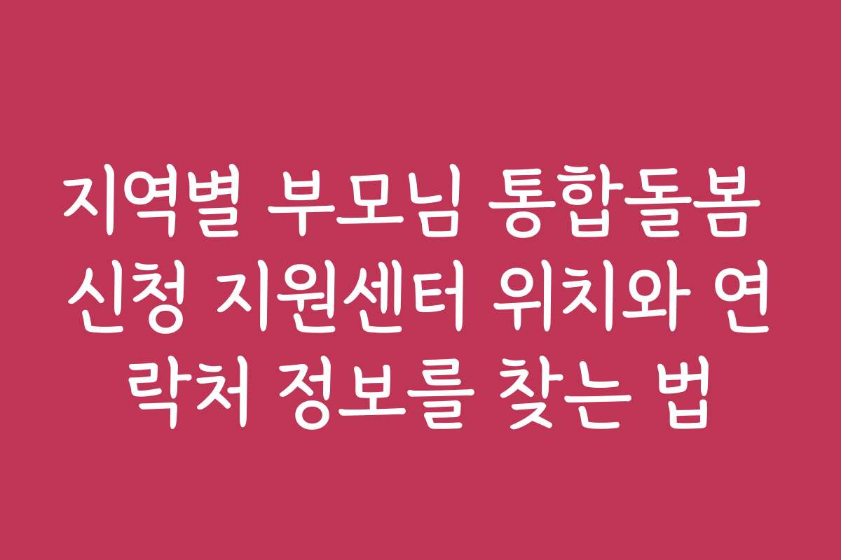 지역별 부모님 통합돌봄 신청 지원센터 위치와 연락처 정보를 찾는 법