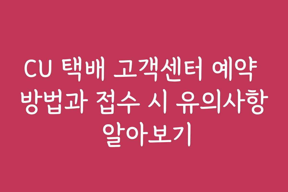 CU 택배 고객센터 예약 방법과 접수 시 유의사항 알아보기