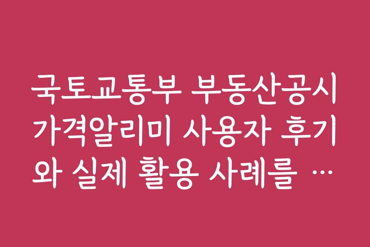 국토교통부 부동산공시가격알리미 사용자 후기와 실제 활용 사례를 알아보자