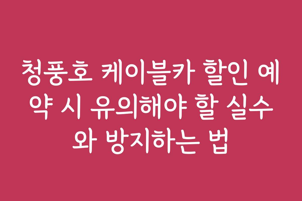 청풍호 케이블카 할인 예약 시 유의해야 할 실수와 방지하는 법