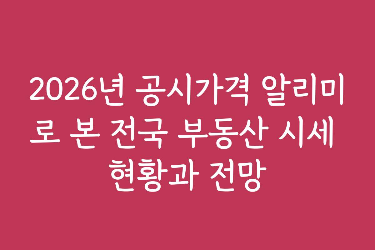 2026년 공시가격 알리미로 본 전국 부동산 시세 현황과 전망