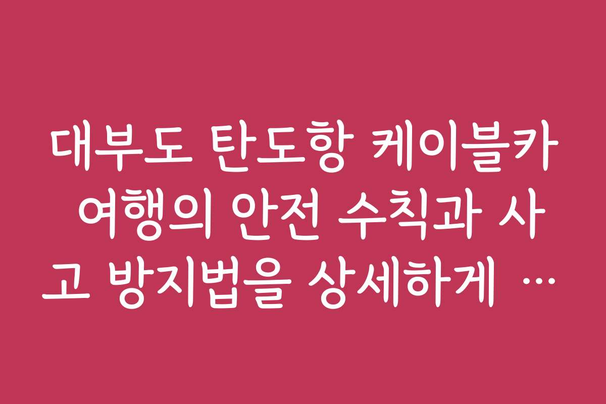 대부도 탄도항 케이블카 여행의 안전 수칙과 사고 방지법을 상세하게 설명해 주세요