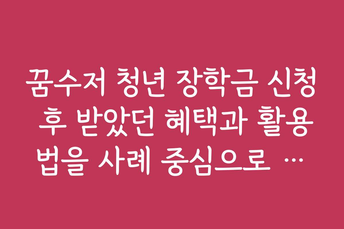 꿈수저 청년 장학금 신청 후 받았던 혜택과 활용법을 사례 중심으로 소개해 주세요
