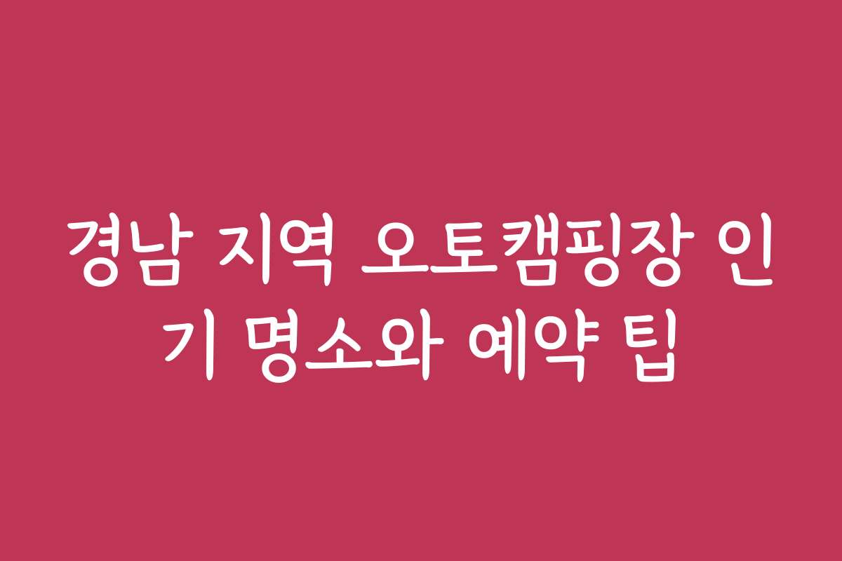 경남 지역 오토캠핑장 인기 명소와 예약 팁