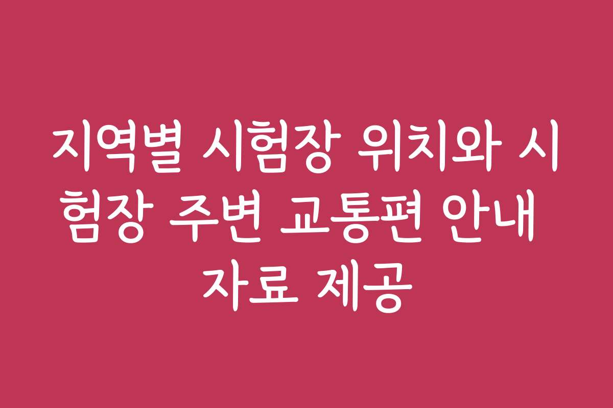 지역별 시험장 위치와 시험장 주변 교통편 안내 자료 제공
