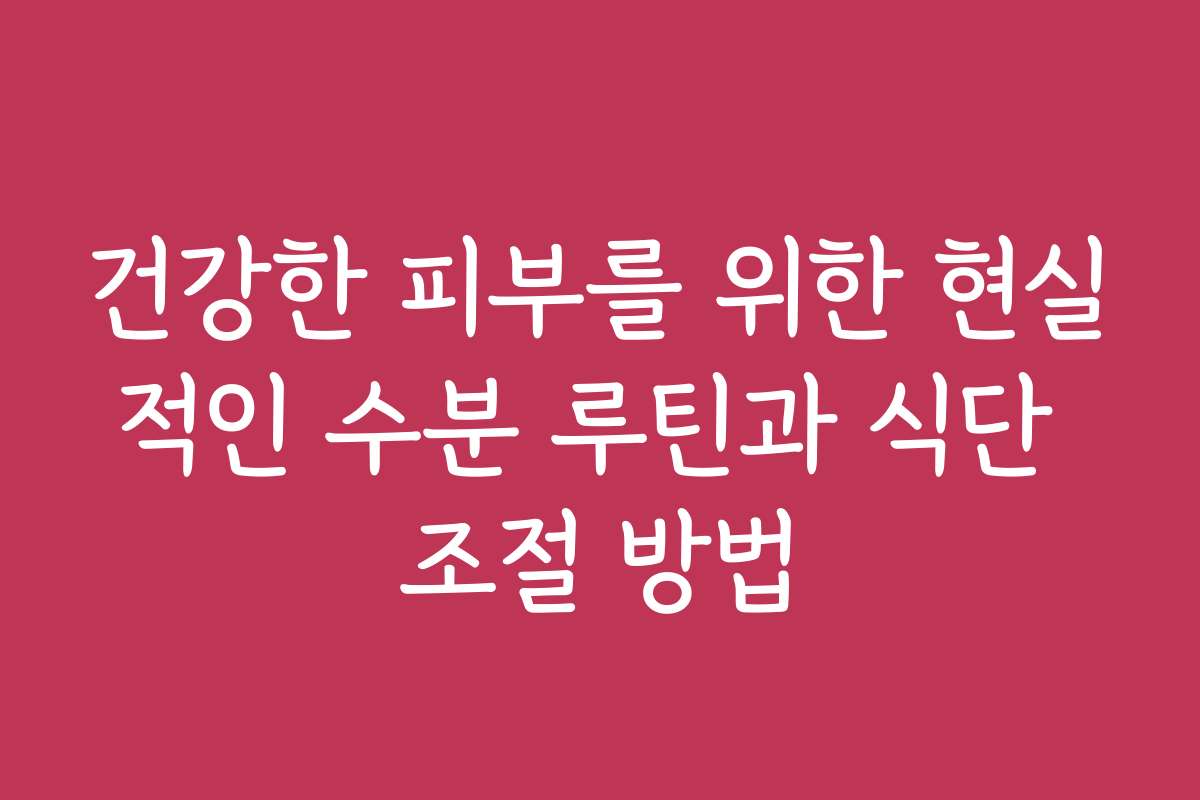 건강한 피부를 위한 현실적인 수분 루틴과 식단 조절 방법