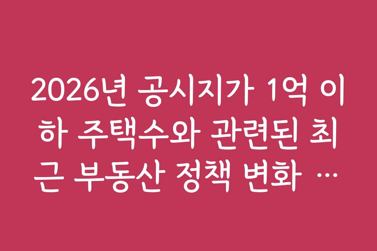 2026년 공시지가 1억 이하 주택수와 관련된 최근 부동산 정책 변화 동향
