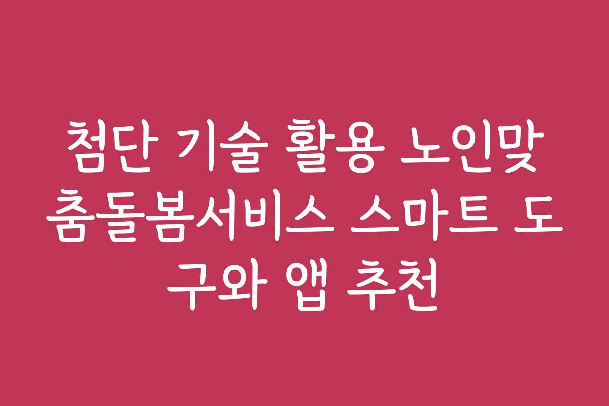 첨단 기술 활용 노인맞춤돌봄서비스 스마트 도구와 앱 추천