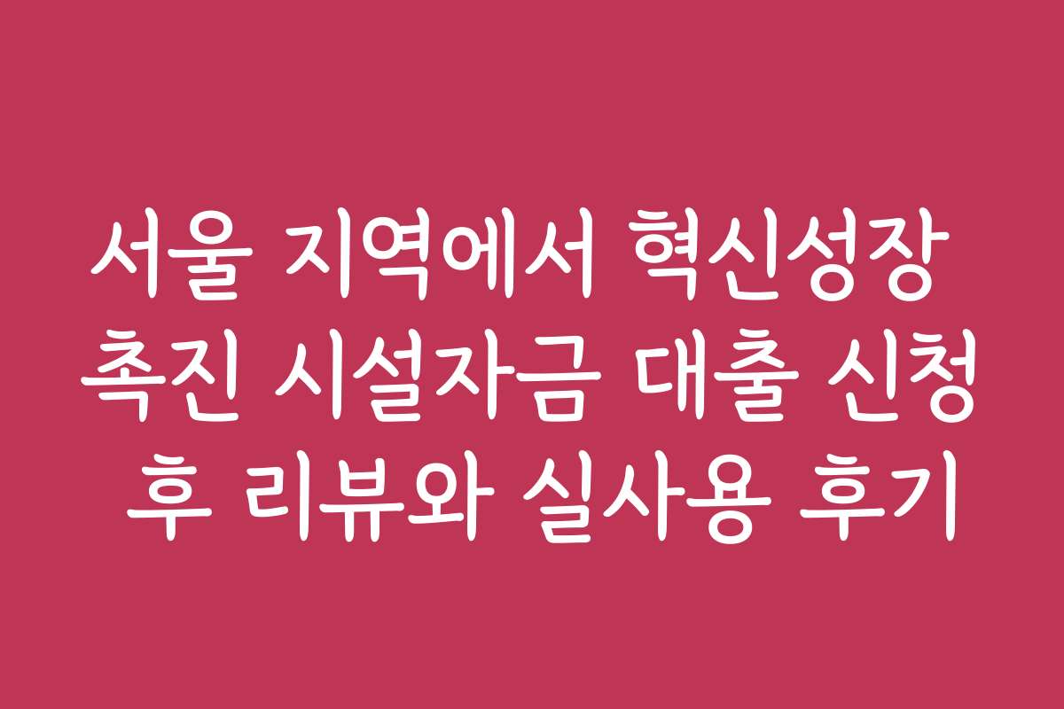 서울 지역에서 혁신성장 촉진 시설자금 대출 신청 후 리뷰와 실사용 후기